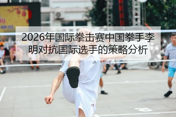 2026年国际拳击赛中国拳手李明对抗国际选手的策略分析