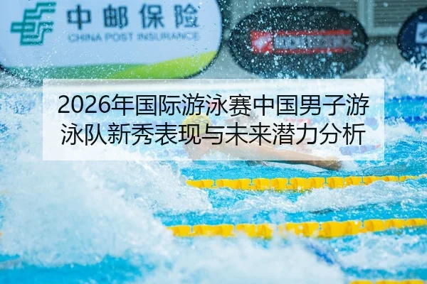 2026年国际游泳赛中国男子游泳队新秀表现与未来潜力分析