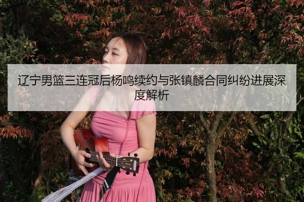 辽宁男篮三连冠后杨鸣续约与张镇麟合同纠纷进展深度解析